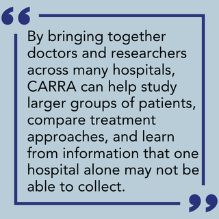 By bringing together doctors and researchers across many hospitals, CARRA can help study larger groups of patients, compare treatment approaches, and learn from information that one hospital alone may not be able to collect.
